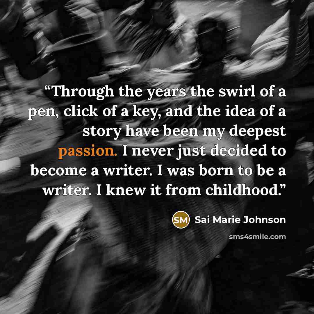 “Through the years the swirl of a pen, click of a key, and the idea of a story have been my deepest passion. I never just decided to become a writer. I was born to be a writer. I knew it from childhood.” quote by Sai Marie Johnson