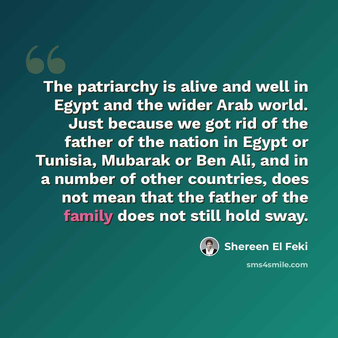 “The patriarchy is alive and well in Egypt and the wider Arab world. Just because we got rid of the father of the nation in Egypt or Tunisia, Mubarak or Ben Ali, and in a number of other countries, does not mean that the father of the family does not still hold sway.” quote by Shereen El Feki