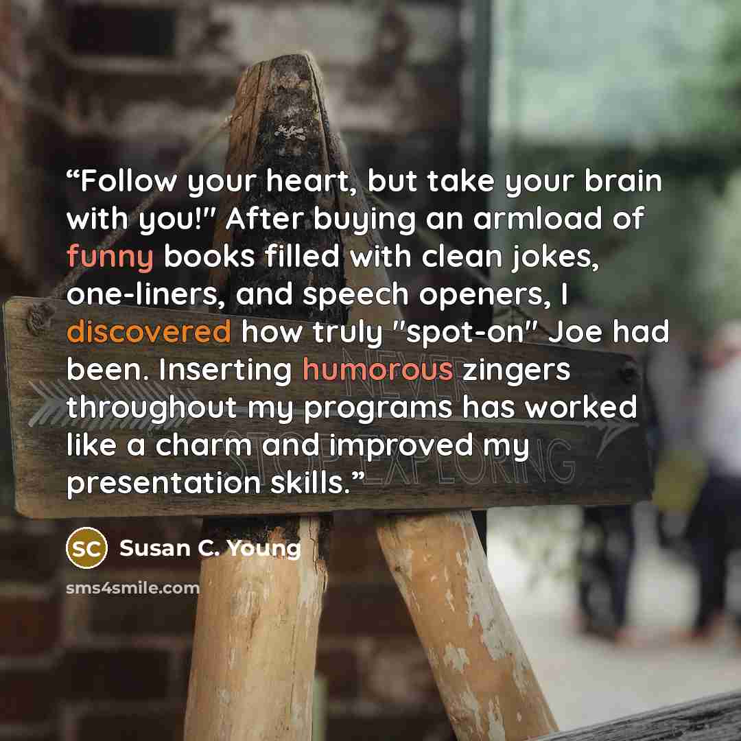“Follow your heart, but take your brain with you!" After buying an armload of funny books filled with clean jokes, one-liners, and speech openers, I discovered how truly "spot-on" Joe had been. Inserting humorous zingers throughout my programs has worked like a charm and improved my presentation…” quote by Susan C. Young
