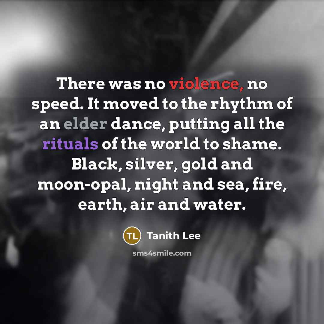 “There was no violence, no speed. It moved to the rhythm of an elder dance, putting all the rituals of the world to shame. Black, silver, gold and moon-opal, night and sea, fire, earth, air and water.” quote by Tanith Lee