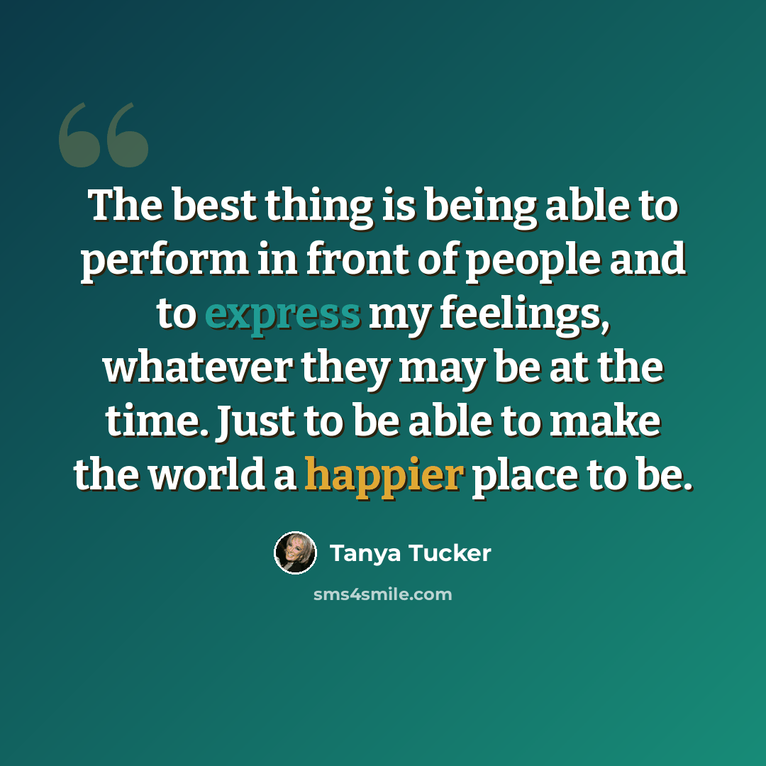“The best thing is being able to perform in front of people and to express my feelings, whatever they may be at the time. Just to be able to make the world a happier place to be.” quote by Tanya Tucker