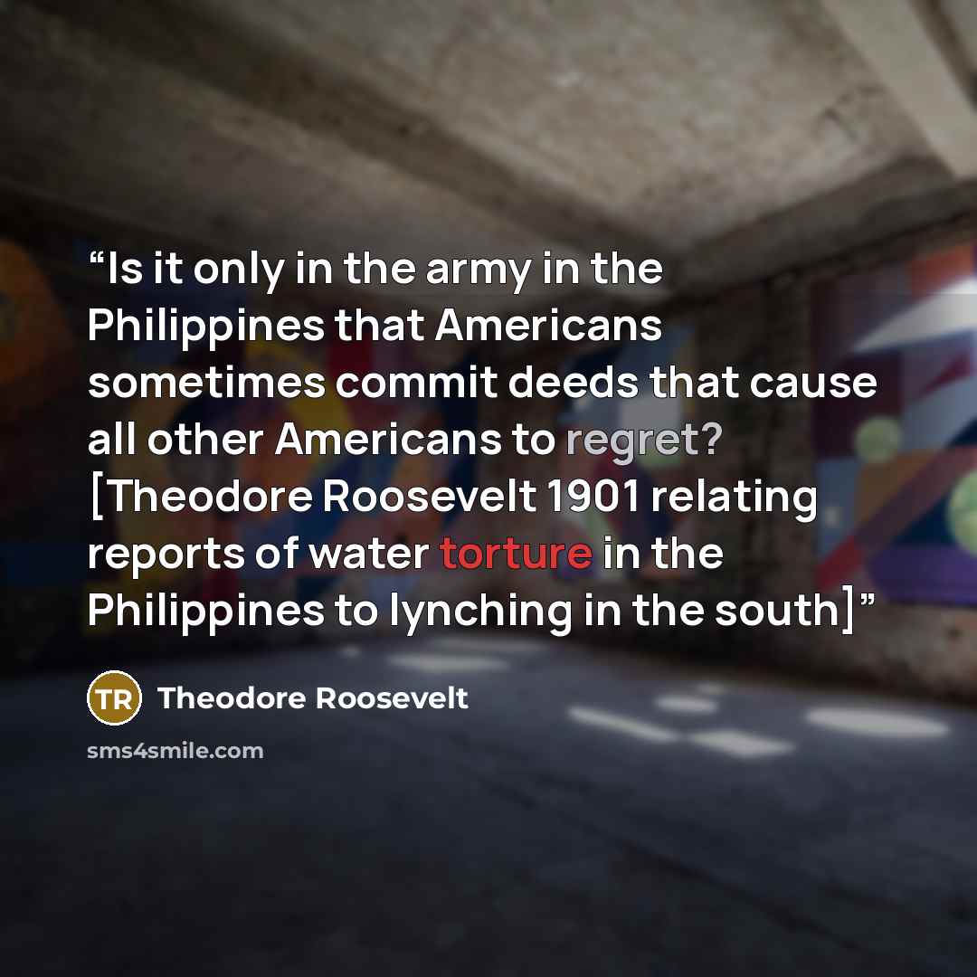 “Is it only in the army in the Philippines that Americans sometimes commit deeds that cause all other Americans to regret? [Theodore Roosevelt 1901 relating reports of water torture in the Philippines to lynching in the south]” quote by Theodore Roosevelt