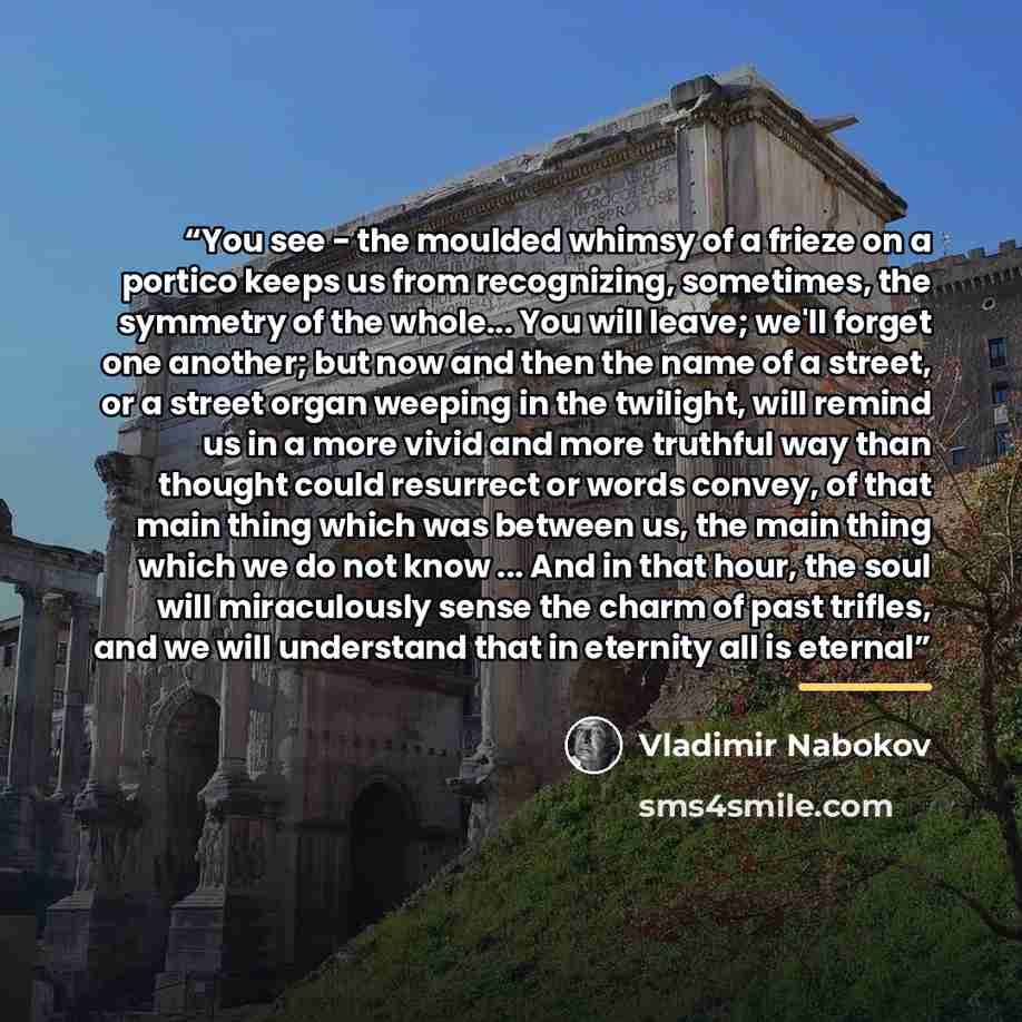 “You see - the moulded whimsy of a frieze on a portico keeps us from recognizing, sometimes, the symmetry of the whole... You will leave; we'll forget one another; but now and then the name of a street, or a street organ weeping in the twilight, will remind us in a more vivid and more truthful way…” quote by Vladimir Nabokov