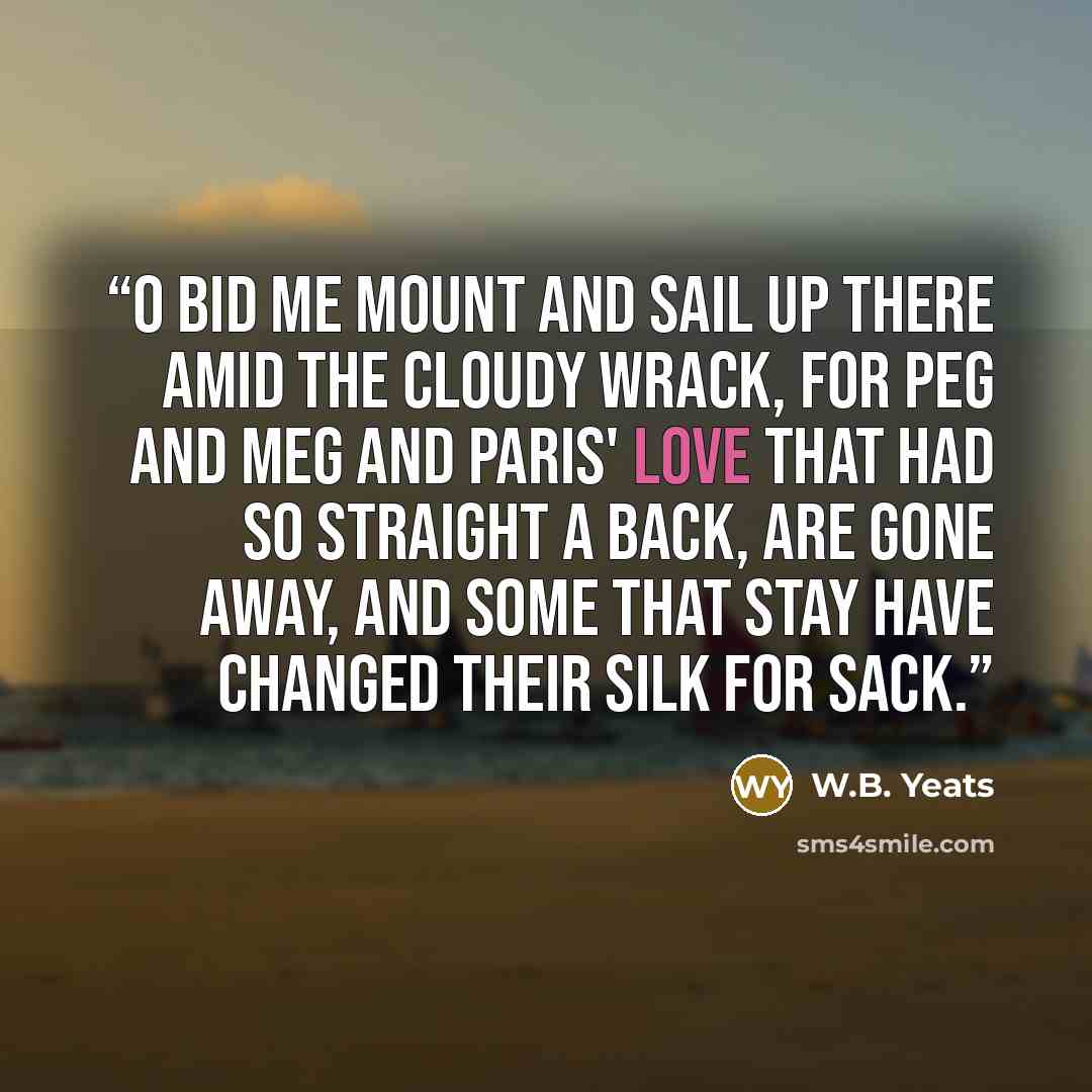 “O bid me mount and sail up there Amid the cloudy wrack, For Peg and Meg and Paris' love That had so straight a back, Are gone away, and some that stay Have changed their silk for sack.” quote by W.B. Yeats
