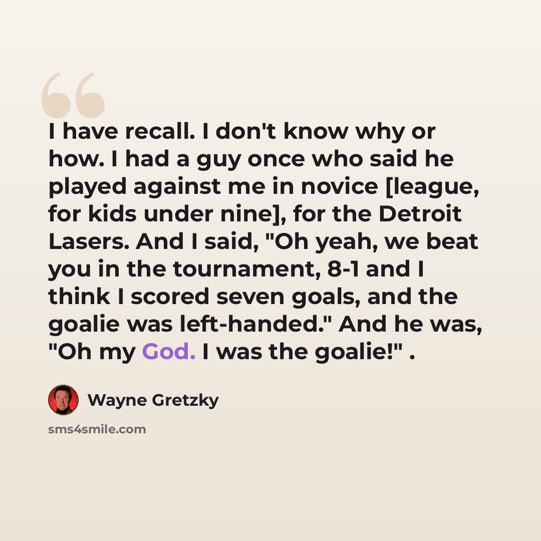 “I have recall. I don't know why or how. I had a guy once who said he played against me in novice [league, for kids under nine], for the Detroit Lasers. And I said, "Oh yeah, we beat you in the tournament, 8-1 and I think I scored seven goals, and the goalie was left-handed." And he was, "Oh my…” quote by Wayne Gretzky