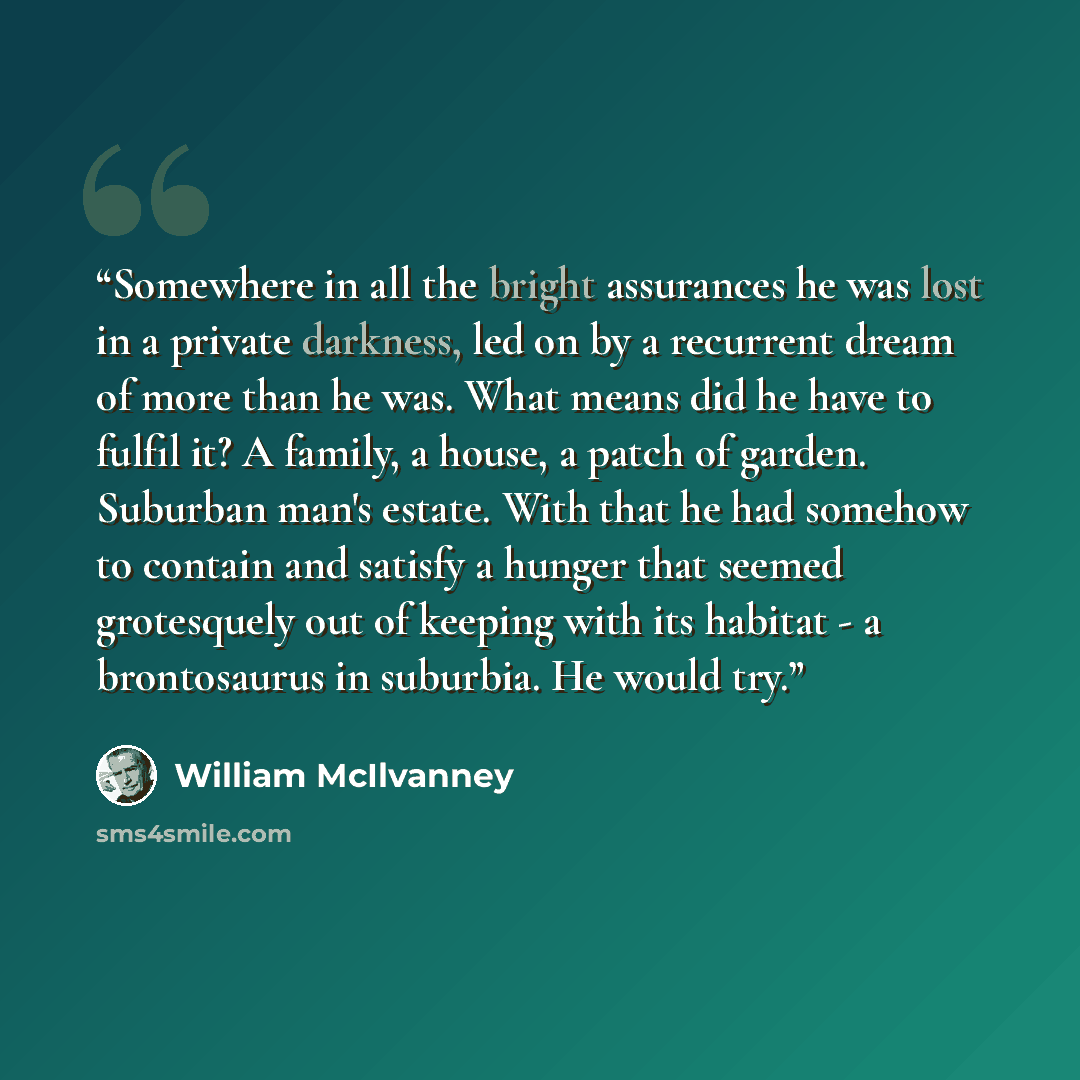 “Somewhere in all the bright assurances he was lost in a private darkness, led on by a recurrent dream of more than he was. What means did he have to fulfil it? A family, a house, a patch of garden. Suburban man's estate. With that he had somehow to contain and satisfy a hunger that seemed…” quote by William McIlvanney