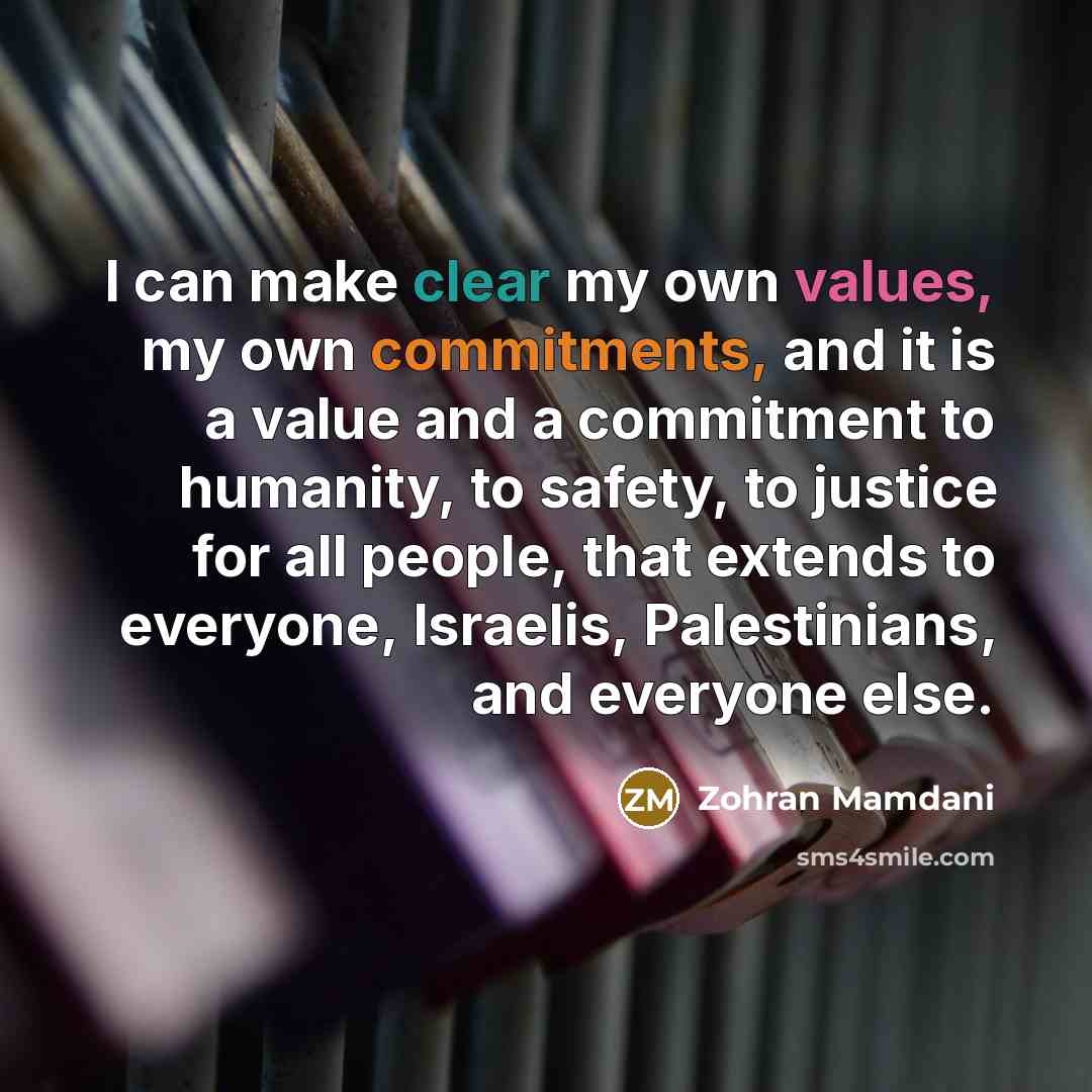 “I can make clear my own values, my own commitments, and it is a value and a commitment to humanity, to safety, to justice for all people, that extends to everyone, Israelis, Palestinians, and everyone else.” quote by Zohran Mamdani