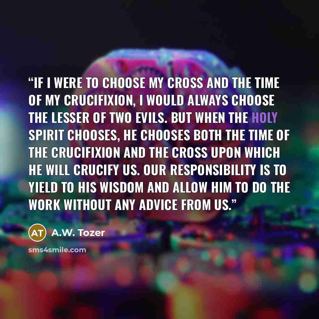 “If I were to choose my cross and the time of my crucifixion, I would always choose the lesser of two evils. But when the Holy Spirit chooses, He chooses both the time of the crucifixion and the cross upon which He will crucify us. Our responsibility is to yield to His wisdom and allow Him to do…” quote by A.W. Tozer