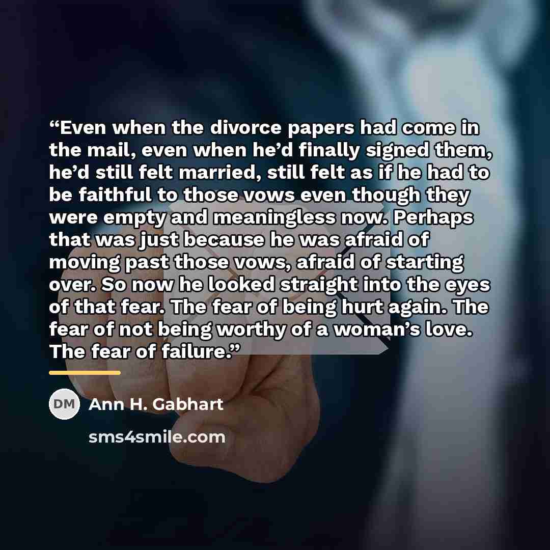 “Even when the divorce papers had come in the mail, even when he’d finally signed them, he’d still felt married, still felt as if he had to be faithful to those vows even though they were empty and meaningless now. Perhaps that was just because he was afraid of moving past those vows, afraid of…” quote by Ann H. Gabhart