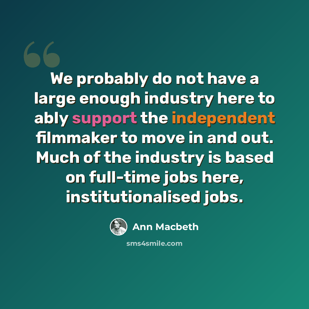 “We probably do not have a large enough industry here to ably support the independent filmmaker to move in and out. Much of the industry is based on full-time jobs here, institutionalised jobs.” quote by Ann Macbeth