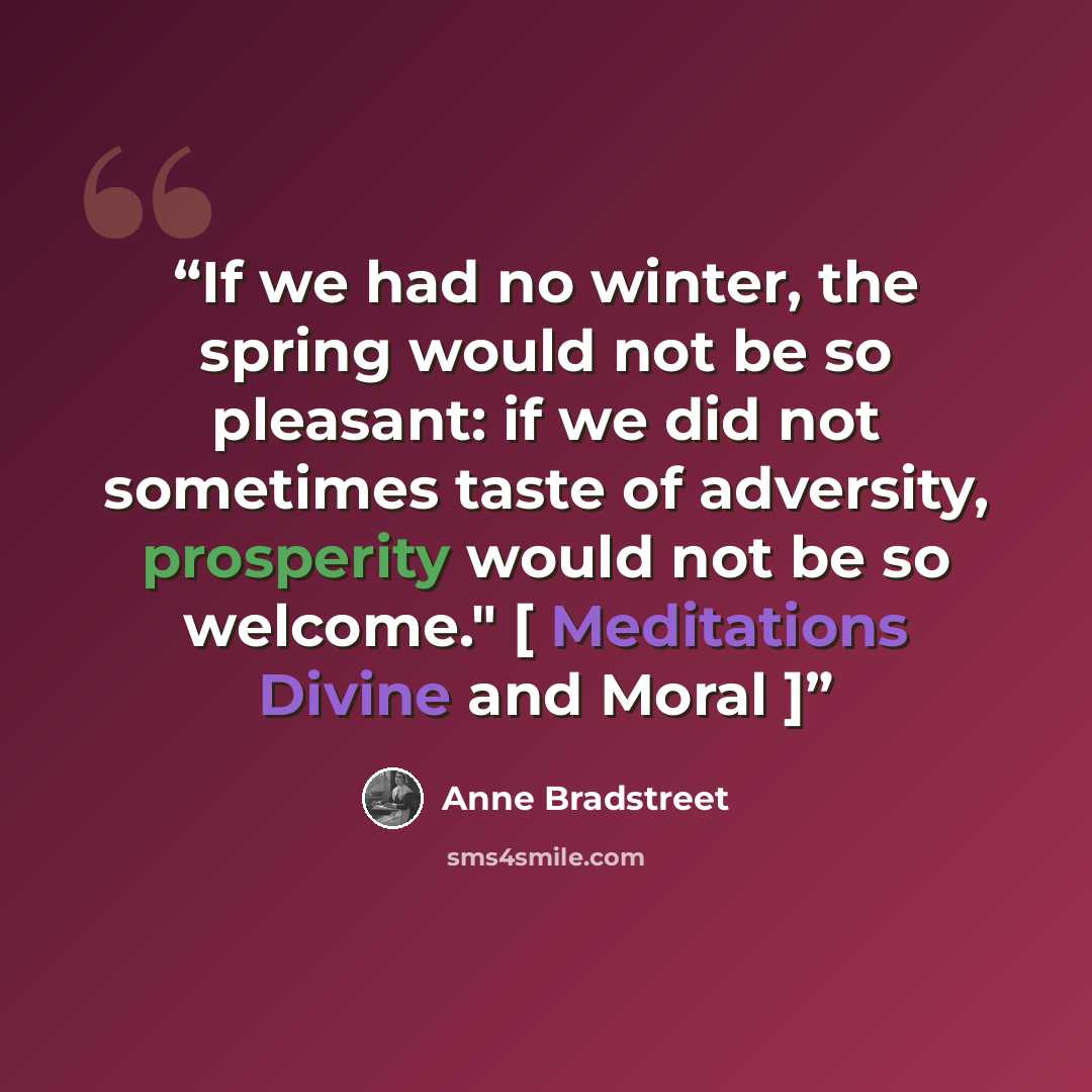 “If we had no winter, the spring would not be so pleasant: if we did not sometimes taste of adversity, prosperity would not be so welcome." [ Meditations Divine and Moral ]” quote by Anne Bradstreet