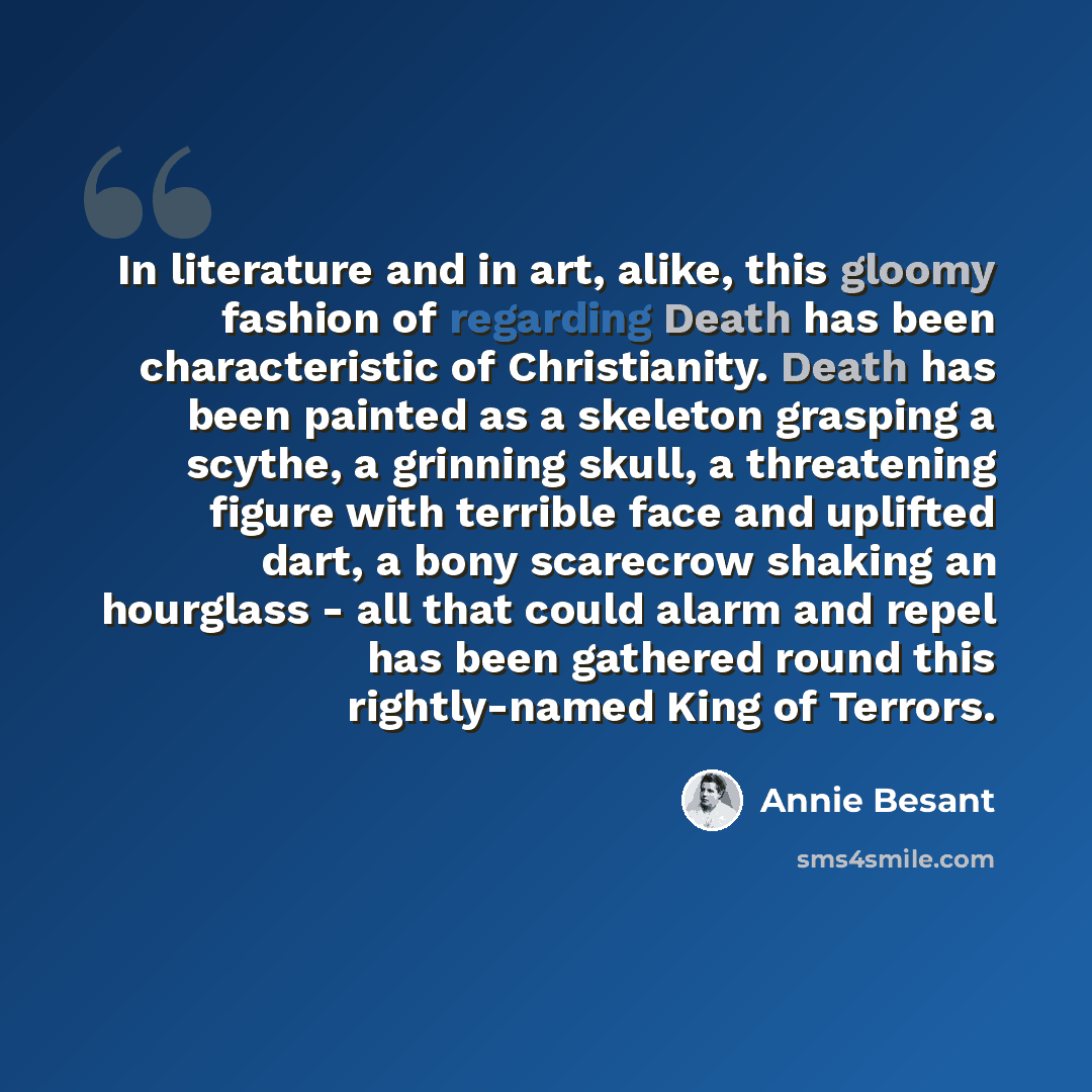 “In literature and in art, alike, this gloomy fashion of regarding Death has been characteristic of Christianity. Death has been painted as a skeleton grasping a scythe, a grinning skull, a threatening figure with terrible face and uplifted dart, a bony scarecrow shaking an hourglass - all that…” quote by Annie Besant