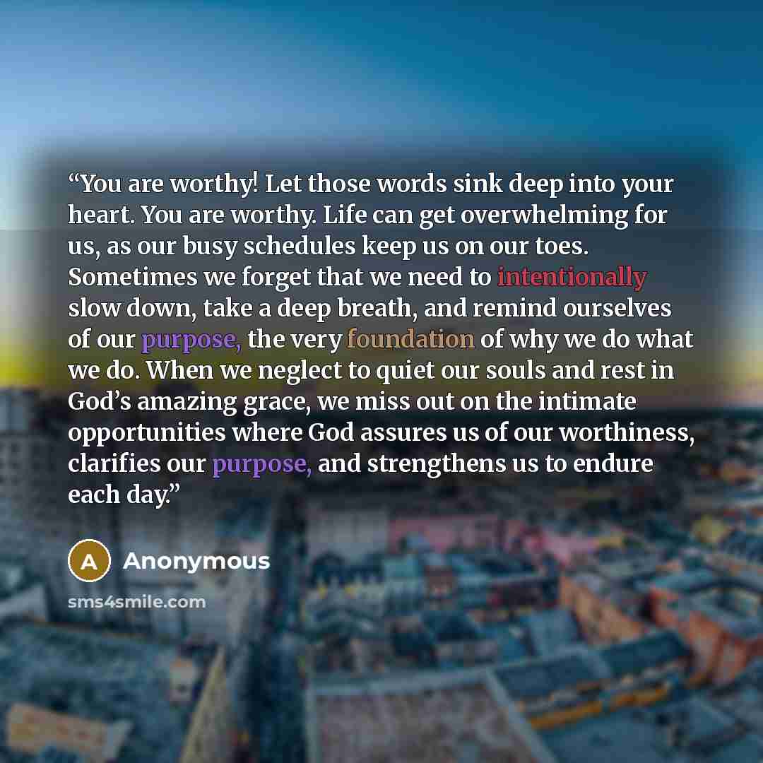 “You are worthy! Let those words sink deep into your heart. You are worthy. Life can get overwhelming for us, as our busy schedules keep us on our toes. Sometimes we forget that we need to intentionally slow down, take a deep breath, and remind ourselves of our purpose, the very foundation of why…” quote by Anonymous