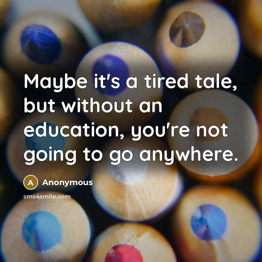 “Maybe it's a tired tale, but without an education, you're not going to go anywhere.” quote by Anonymous