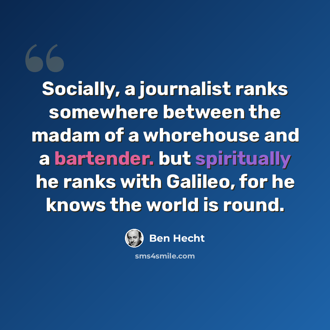 “Socially, a journalist ranks somewhere between the madam of a whorehouse and a bartender. but spiritually he ranks with Galileo, for he knows the world is round.” quote by Ben Hecht