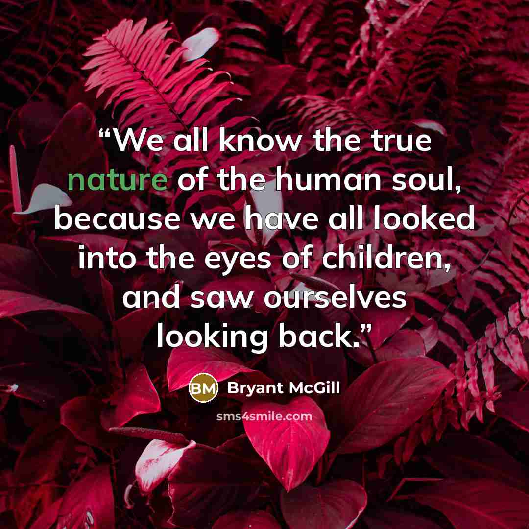 “We all know the true nature of the human soul, because we have all looked into the eyes of children, and saw ourselves looking back.” quote by Bryant McGill