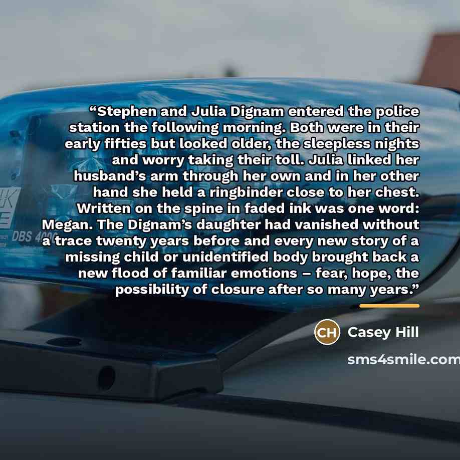 “Stephen and Julia Dignam entered the police station the following morning. Both were in their early fifties but looked older, the sleepless nights and worry taking their toll. Julia linked her husband’s arm through her own and in her other hand she held a ringbinder close to her chest. Written on…” quote by Casey Hill