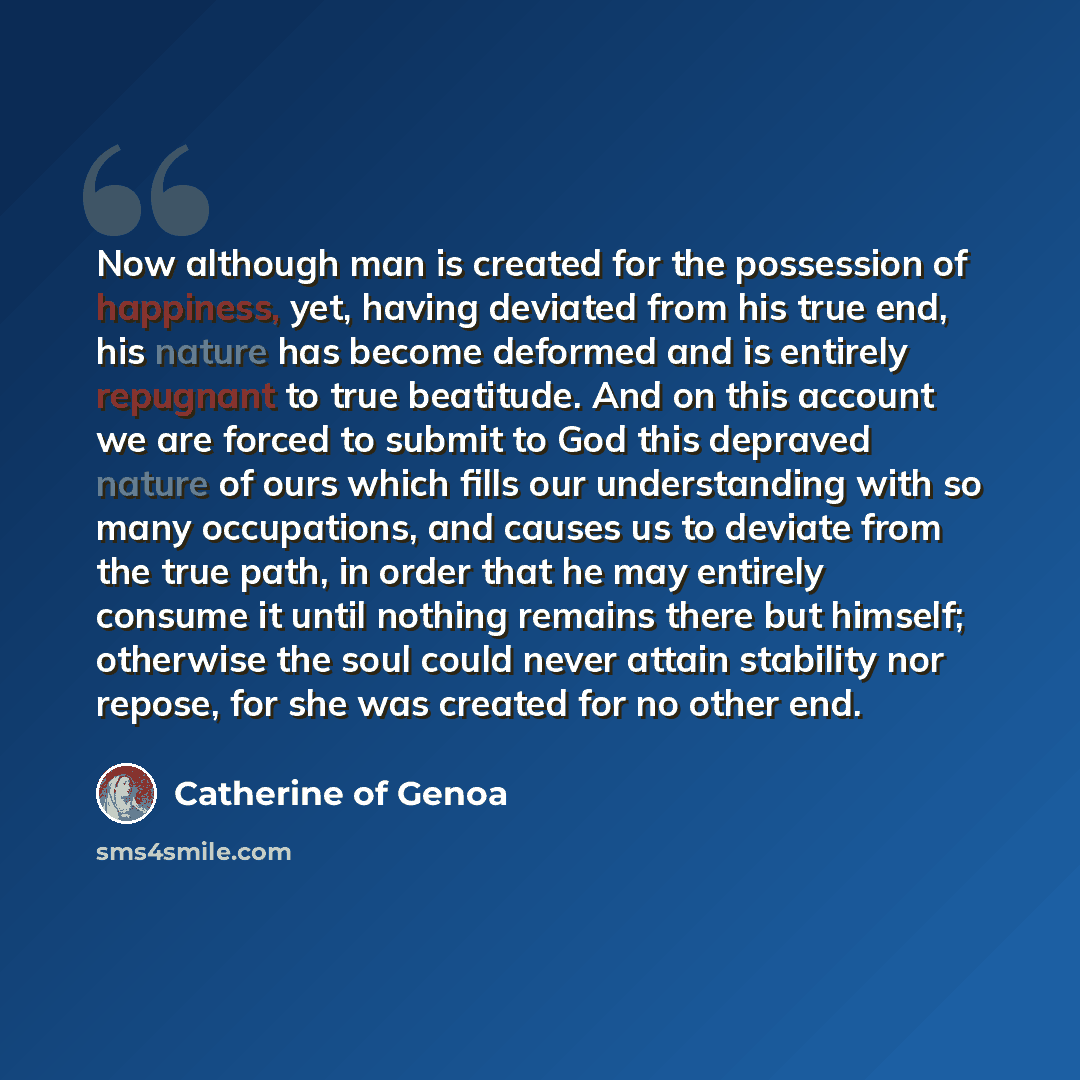 “Now although man is created for the possession of happiness, yet, having deviated from his true end, his nature has become deformed and is entirely repugnant to true beatitude. And on this account we are forced to submit to God this depraved nature of ours which fills our understanding with so…” quote by Catherine of Genoa