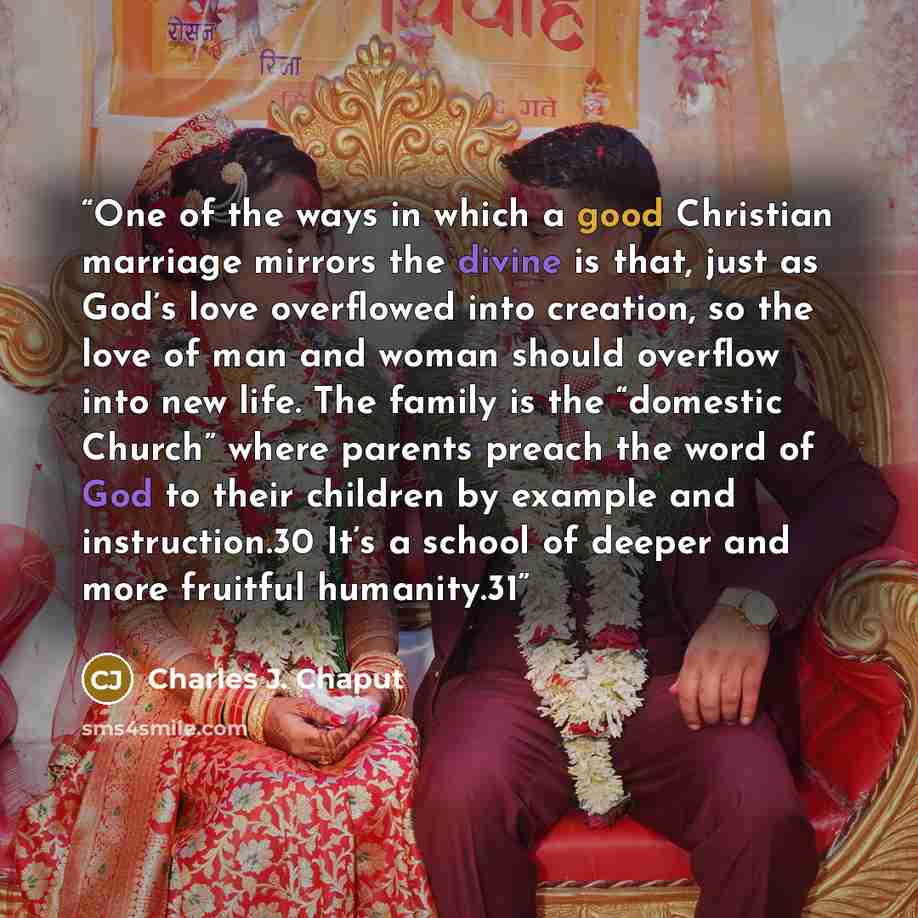 “One of the ways in which a good Christian marriage mirrors the divine is that, just as God’s love overflowed into creation, so the love of man and woman should overflow into new life. The family is the “domestic Church” where parents preach the word of God to their children by example and…” quote by Charles J. Chaput