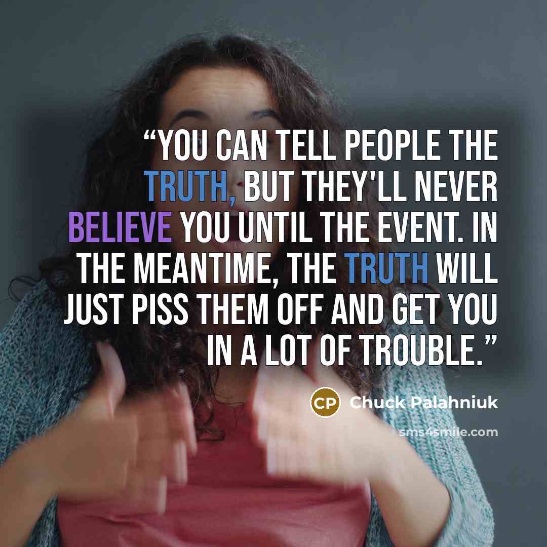 “You can tell people the truth, but they'll never believe you until the event. In the meantime, the truth will just piss them off and get you in a lot of trouble.” quote by Chuck Palahniuk