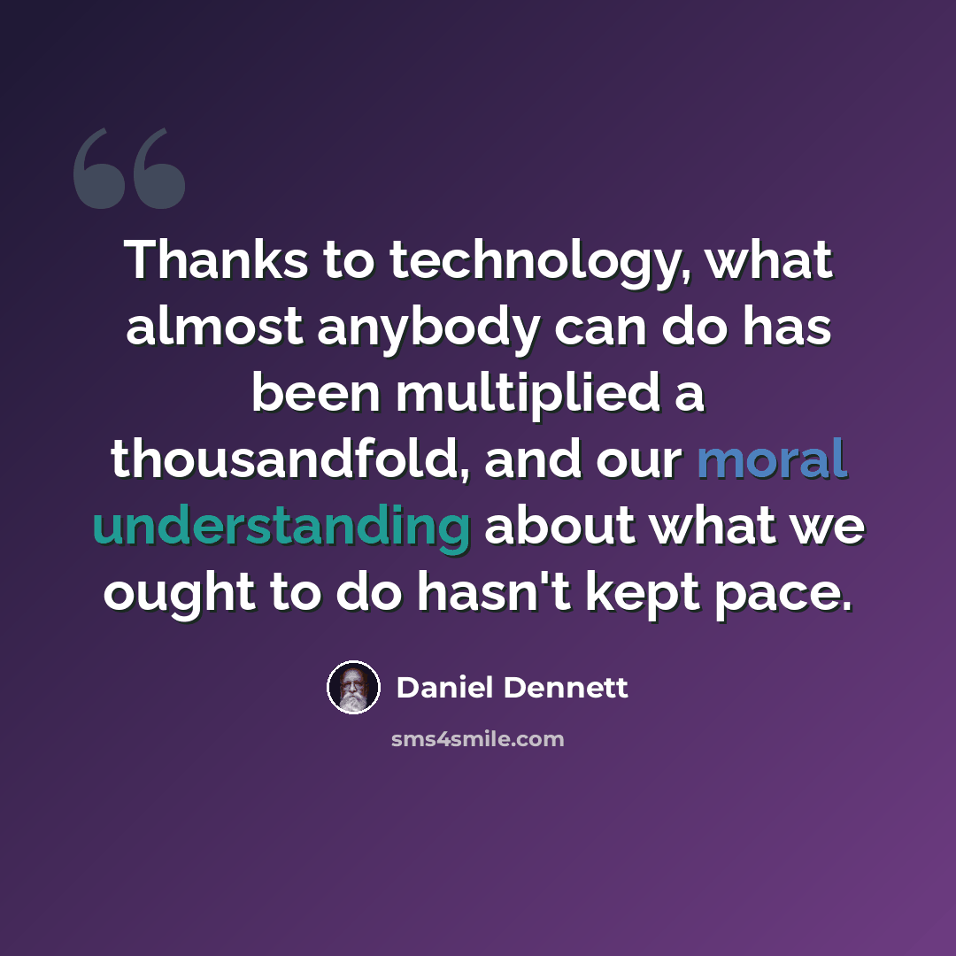 “Thanks to technology, what almost anybody can do has been multiplied a thousandfold, and our moral understanding about what we ought to do hasn't kept pace.” quote by Daniel Dennett