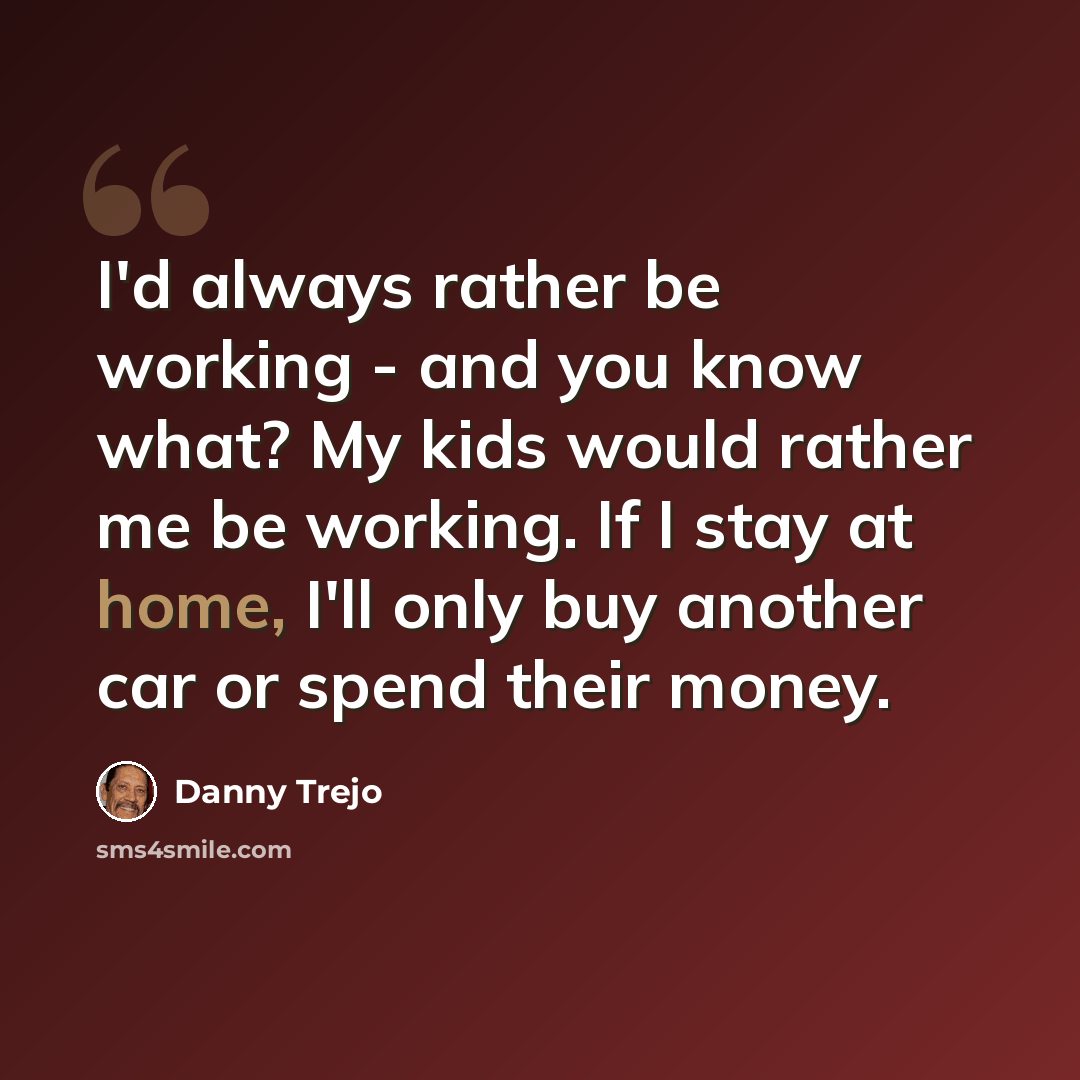“I'd always rather be working - and you know what? My kids would rather me be working. If I stay at home, I'll only buy another car or spend their money.” quote by Danny Trejo
