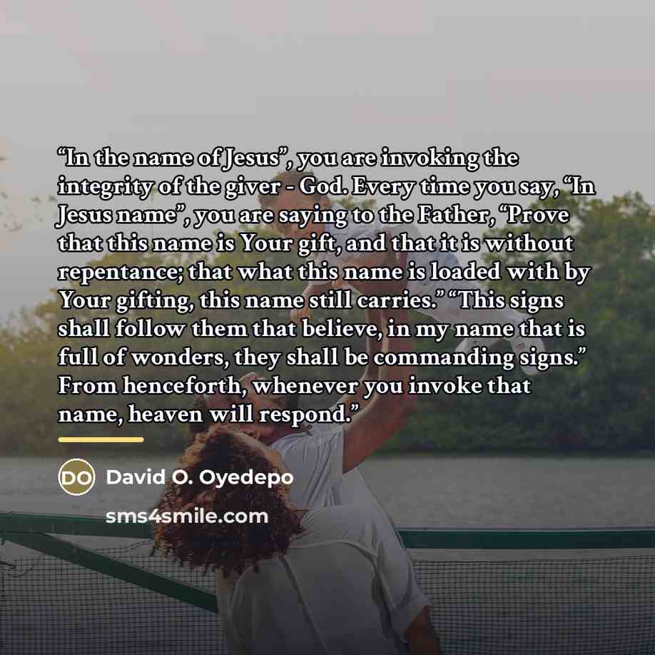 “In the name of Jesus”, you are invoking the integrity of the giver - God. Every time you say, “In Jesus name”, you are saying to the Father, “Prove that this name is Your gift, and that it is without repentance; that what this name is loaded with by Your gifting, this name still carries.” “This…” quote by David O. Oyedepo