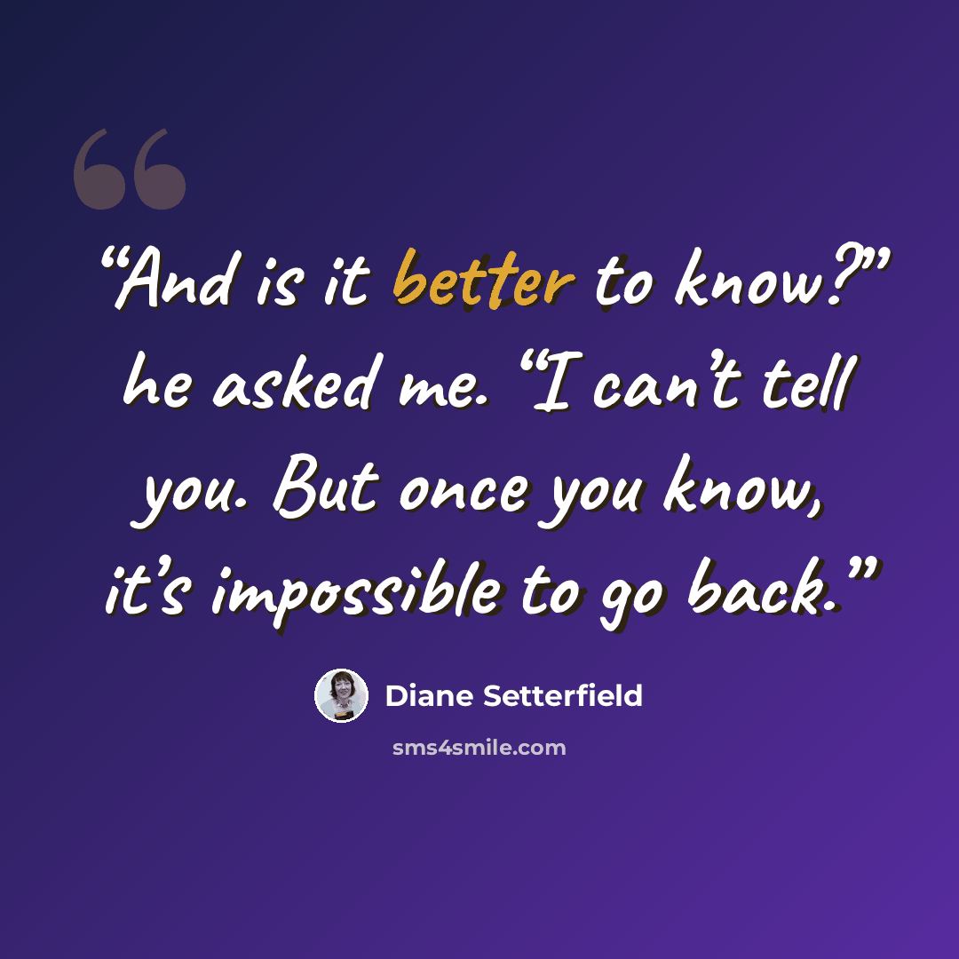 “And is it better to know?” he asked me. “I can’t tell you. But once you know, it’s impossible to go back.” quote by Diane Setterfield