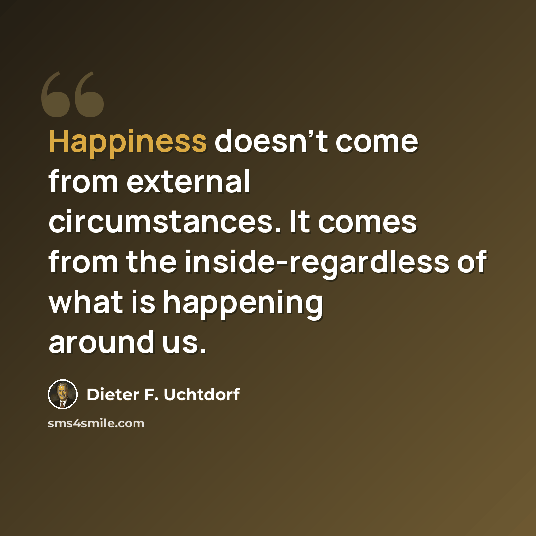 “Happiness doesn't come from external circumstances. It comes from the inside-regardless of what is happening around us.” quote by Dieter F. Uchtdorf