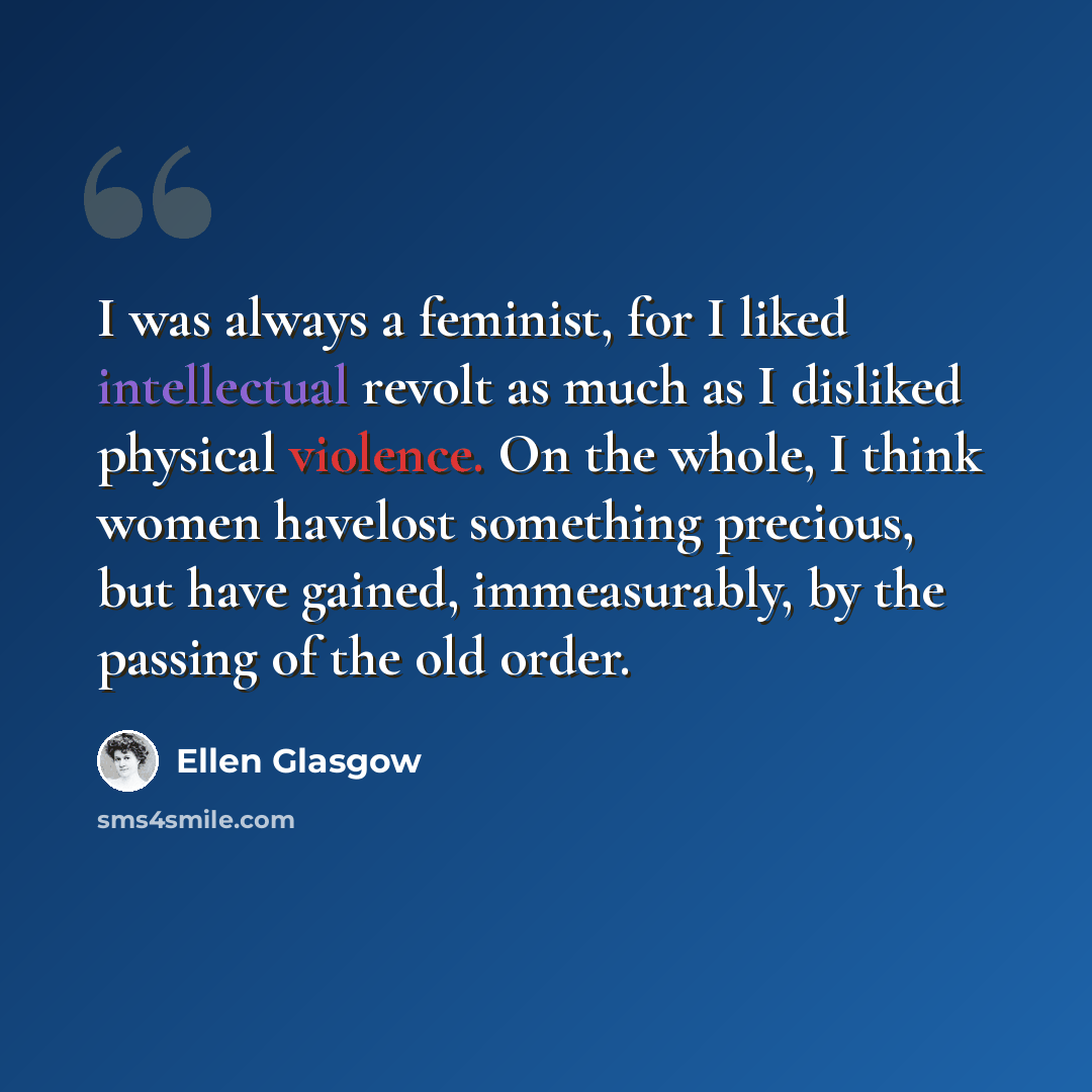 “I was always a feminist, for I liked intellectual revolt as much as I disliked physical violence. On the whole, I think women havelost something precious, but have gained, immeasurably, by the passing of the old order.” quote by Ellen Glasgow