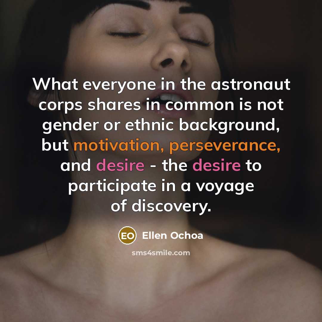“What everyone in the astronaut corps shares in common is not gender or ethnic background, but motivation, perseverance, and desire - the desire to participate in a voyage of discovery.” quote by Ellen Ochoa