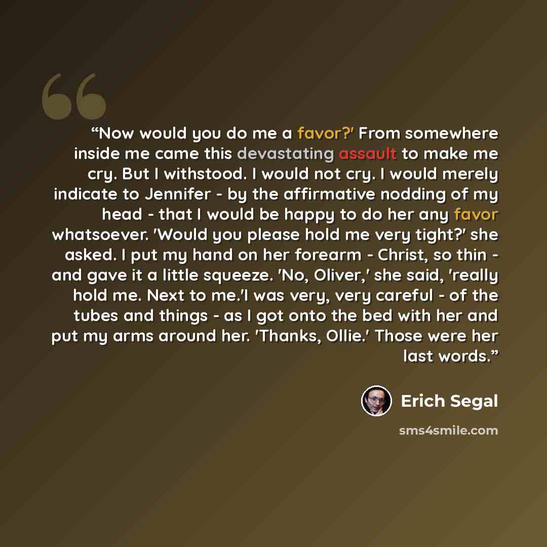 “Now would you do me a favor?' From somewhere inside me came this devastating assault to make me cry. But I withstood. I would not cry. I would merely indicate to Jennifer - by the affirmative nodding of my head - that I would be happy to do her any favor whatsoever. 'Would you please hold me very…” quote by Erich Segal