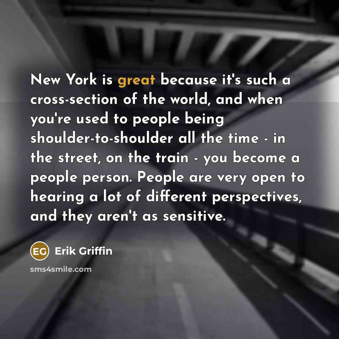 “New York is great because it's such a cross-section of the world, and when you're used to people being shoulder-to-shoulder all the time - in the street, on the train - you become a people person. People are very open to hearing a lot of different perspectives, and they aren't as sensitive.” quote by Erik Griffin