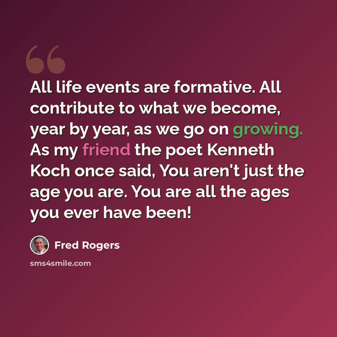 “All life events are formative. All contribute to what we become, year by year, as we go on growing. As my friend the poet Kenneth Koch once said, You aren't just the age you are. You are all the ages you ever have been!” quote by Fred Rogers