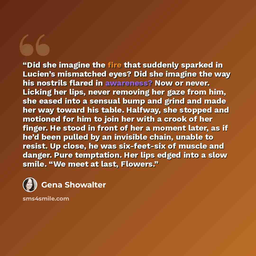 “Did she imagine the fire that suddenly sparked in Lucien’s mismatched eyes? Did she imagine the way his nostrils flared in awareness? Now or never. Licking her lips, never removing her gaze from him, she eased into a sensual bump and grind and made her way toward his table. Halfway, she stopped…” quote by Gena Showalter