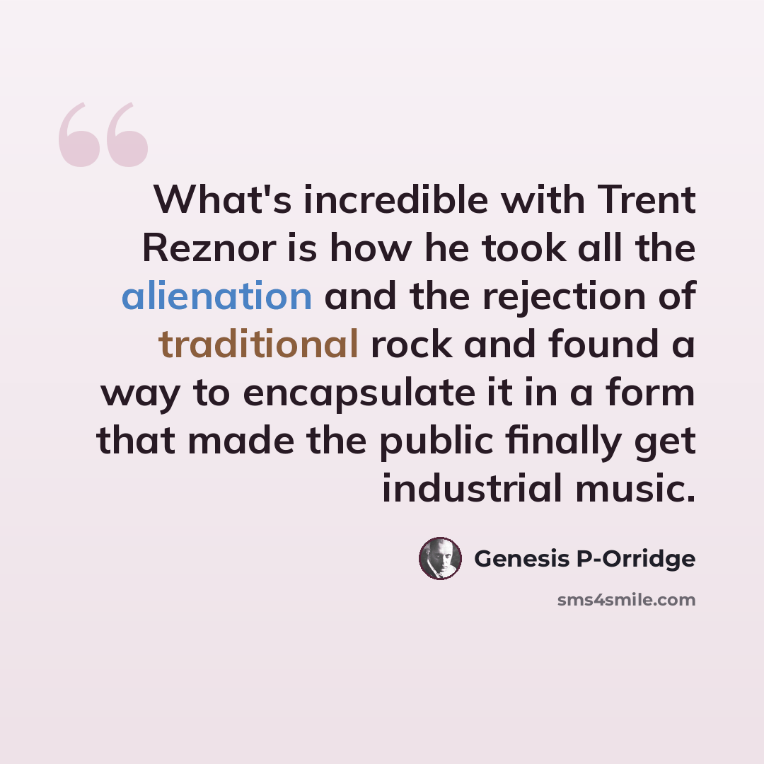 “What's incredible with Trent Reznor is how he took all the alienation and the rejection of traditional rock and found a way to encapsulate it in a form that made the public finally get industrial music.” quote by Genesis P-Orridge