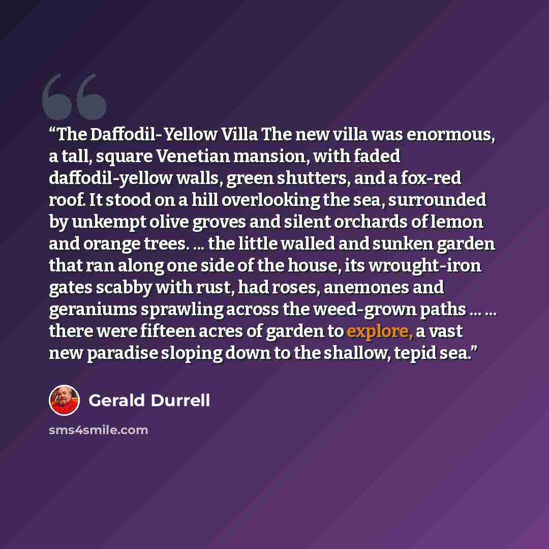 “The Daffodil-Yellow Villa The new villa was enormous, a tall, square Venetian mansion, with faded daffodil-yellow walls, green shutters, and a fox-red roof. It stood on a hill overlooking the sea, surrounded by unkempt olive groves and silent orchards of lemon and orange trees. ... the little…” quote by Gerald Durrell