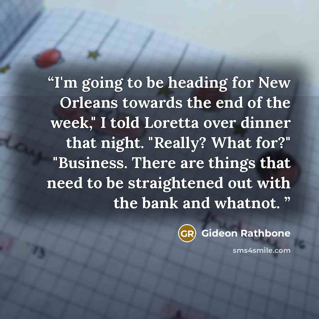 “I'm going to be heading for New Orleans towards the end of the week," I told Loretta over dinner that night. "Really? What for?" "Business. There are things that need to be straightened out with the bank and whatnot.” quote by Gideon Rathbone