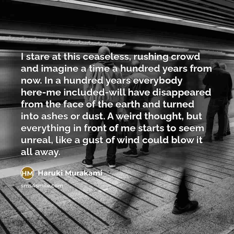 “I stare at this ceaseless, rushing crowd and imagine a time a hundred years from now. In a hundred years everybody here-me included-will have disappeared from the face of the earth and turned into ashes or dust. A weird thought, but everything in front of me starts to seem unreal, like a gust of…” quote by Haruki Murakami