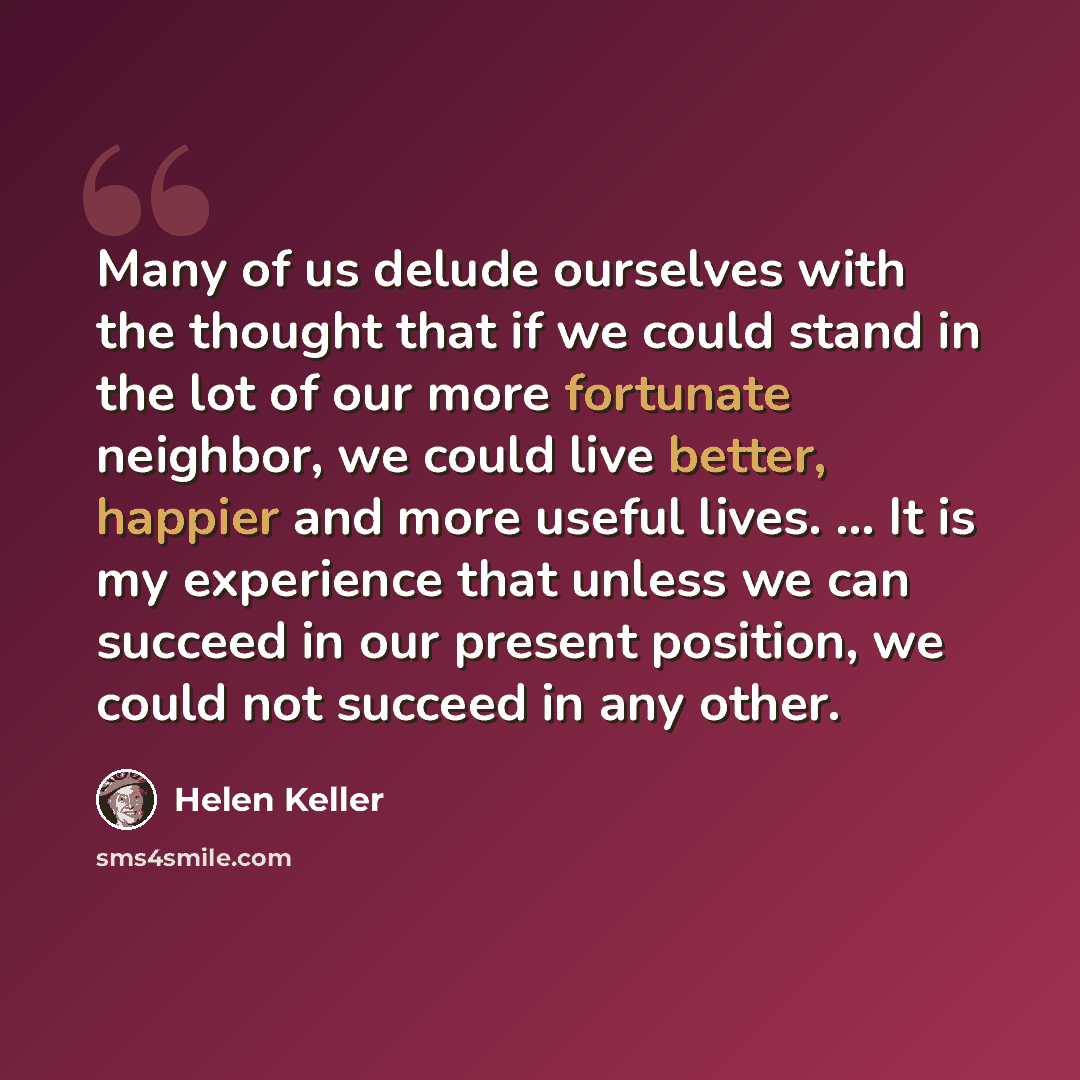 “Many of us delude ourselves with the thought that if we could stand in the lot of our more fortunate neighbor, we could live better, happier and more useful lives. ... It is my experience that unless we can succeed in our present position, we could not succeed in any other.” quote by Helen Keller
