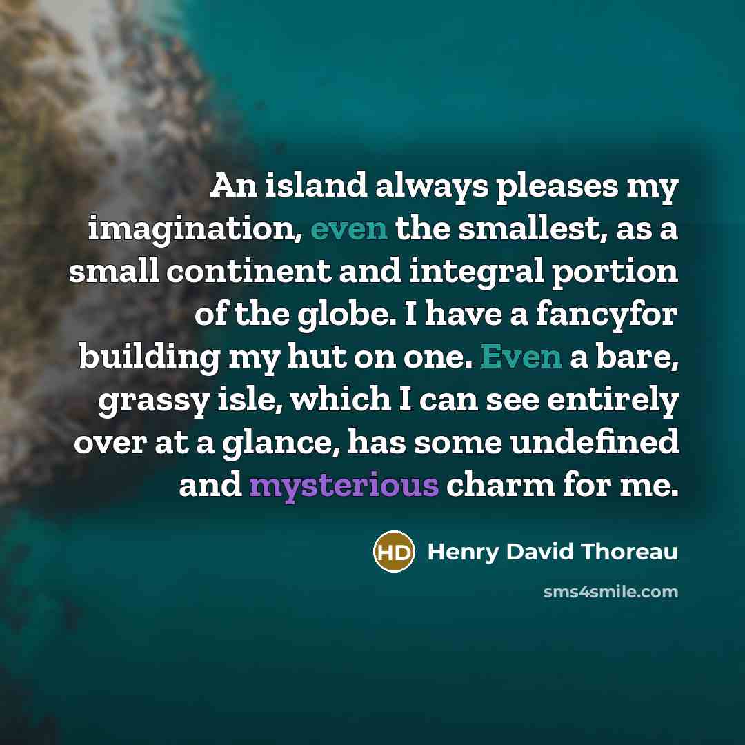 “An island always pleases my imagination, even the smallest, as a small continent and integral portion of the globe. I have a fancyfor building my hut on one. Even a bare, grassy isle, which I can see entirely over at a glance, has some undefined and mysterious charm for me.” quote by Henry David Thoreau