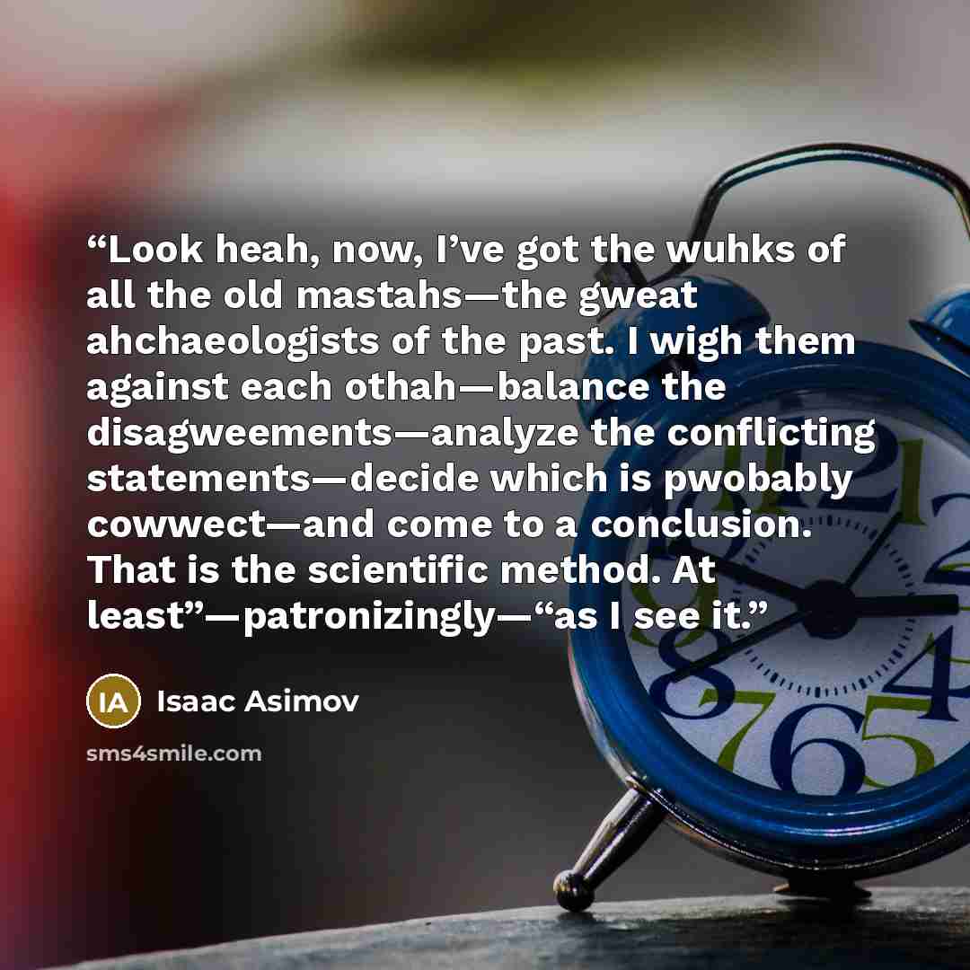 “Look heah, now, I’ve got the wuhks of all the old mastahs—the gweat ahchaeologists of the past. I wigh them against each othah—balance the disagweements—analyze the conflicting statements—decide which is pwobably cowwect—and come to a conclusion. That is the scientific method. At…” quote by Isaac Asimov