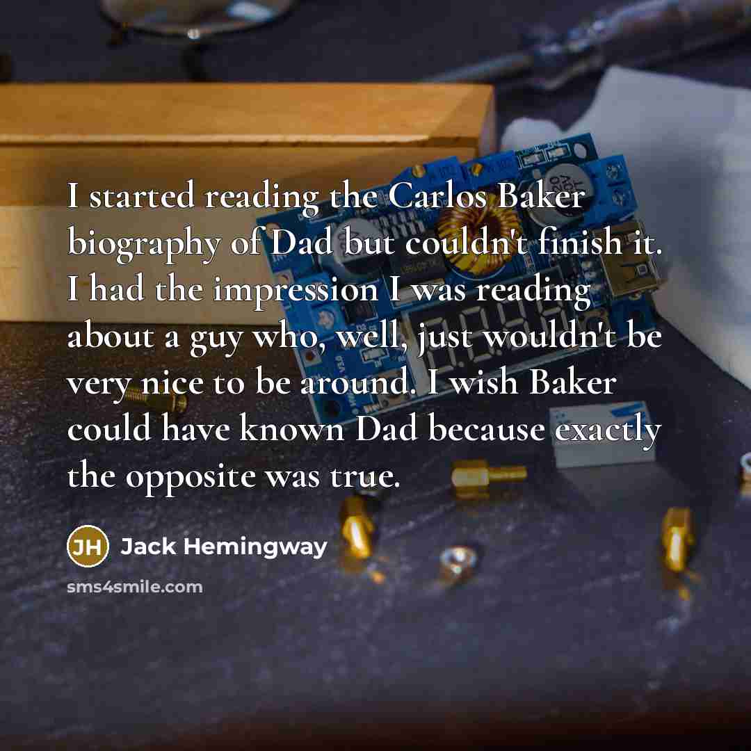 “I started reading the Carlos Baker biography of Dad but couldn't finish it. I had the impression I was reading about a guy who, well, just wouldn't be very nice to be around. I wish Baker could have known Dad because exactly the opposite was true.” quote by Jack Hemingway