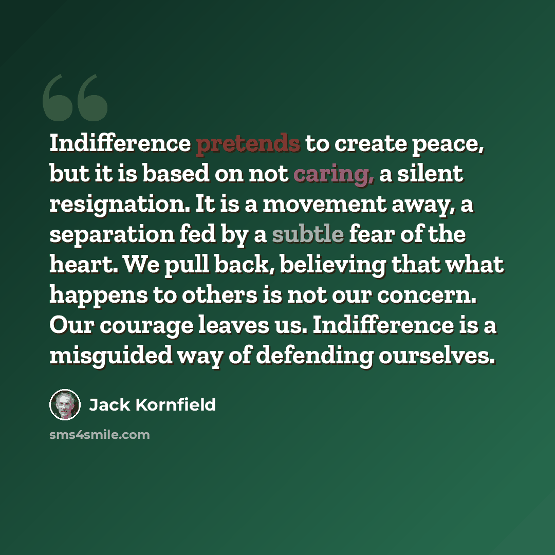 “Indifference pretends to create peace, but it is based on not caring, a silent resignation. It is a movement away, a separation fed by a subtle fear of the heart. We pull back, believing that what happens to others is not our concern. Our courage leaves us. Indifference is a misguided way of…” quote by Jack Kornfield