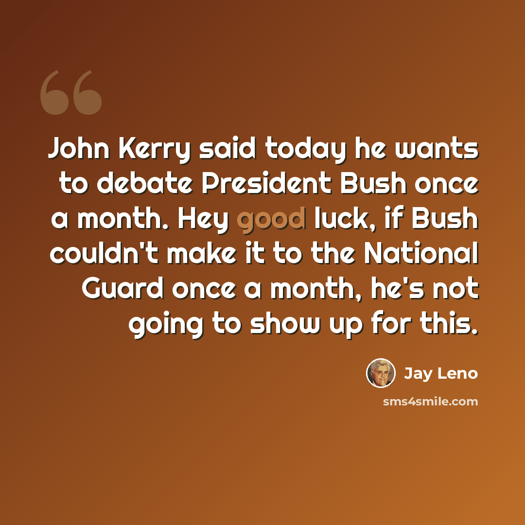 “John Kerry said today he wants to debate President Bush once a month. Hey good luck, if Bush couldn't make it to the National Guard once a month, he's not going to show up for this.” quote by Jay Leno