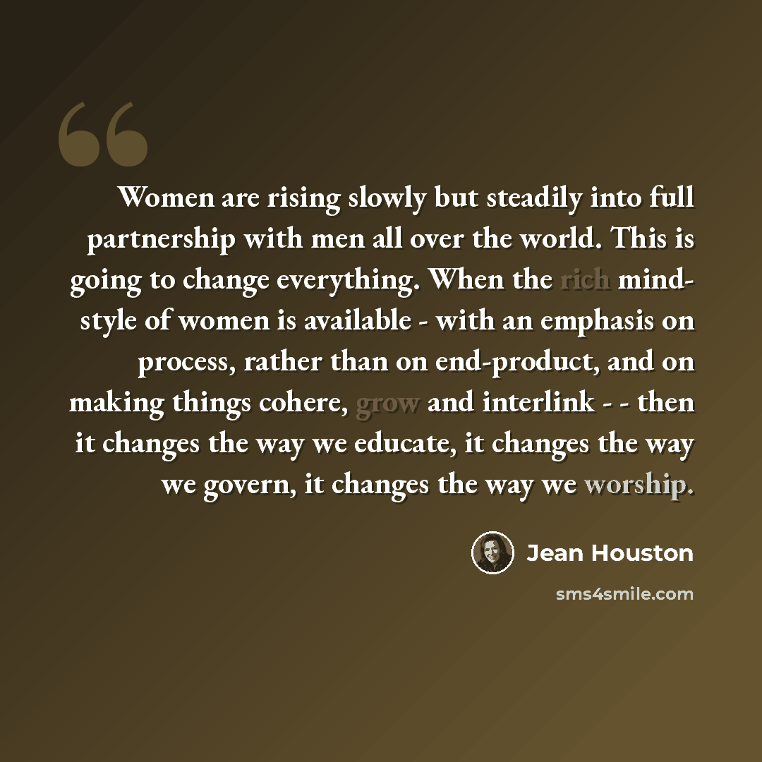“Women are rising slowly but steadily into full partnership with men all over the world. This is going to change everything. When the rich mind- style of women is available - with an emphasis on process, rather than on end-product, and on making things cohere, grow and interlink - - then it changes…” quote by Jean Houston