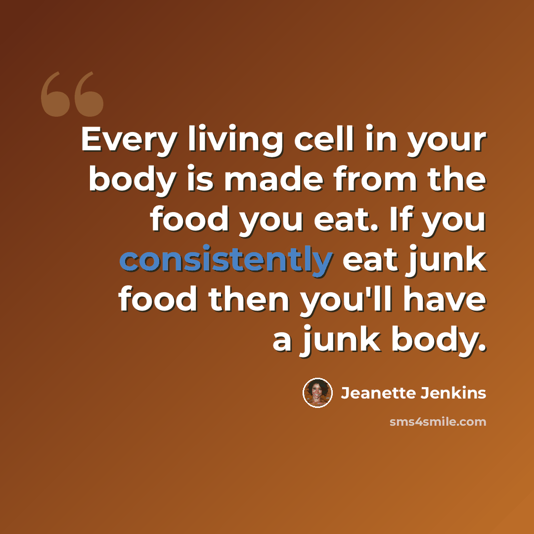 “Every living cell in your body is made from the food you eat. If you consistently eat junk food then you'll have a junk body.” quote by Jeanette Jenkins
