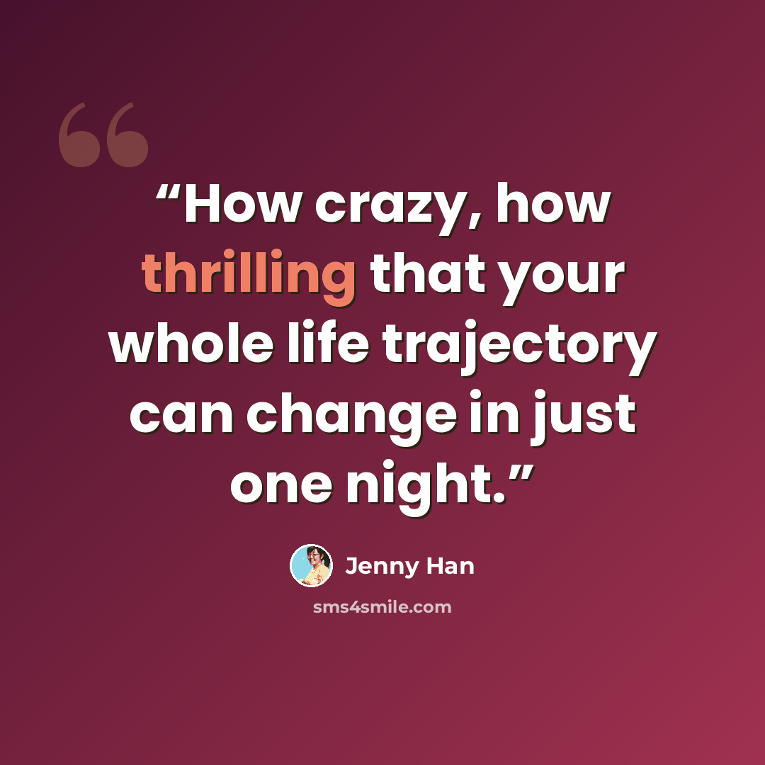 “How crazy, how thrilling that your whole life trajectory can change in just one night.” quote by Jenny Han