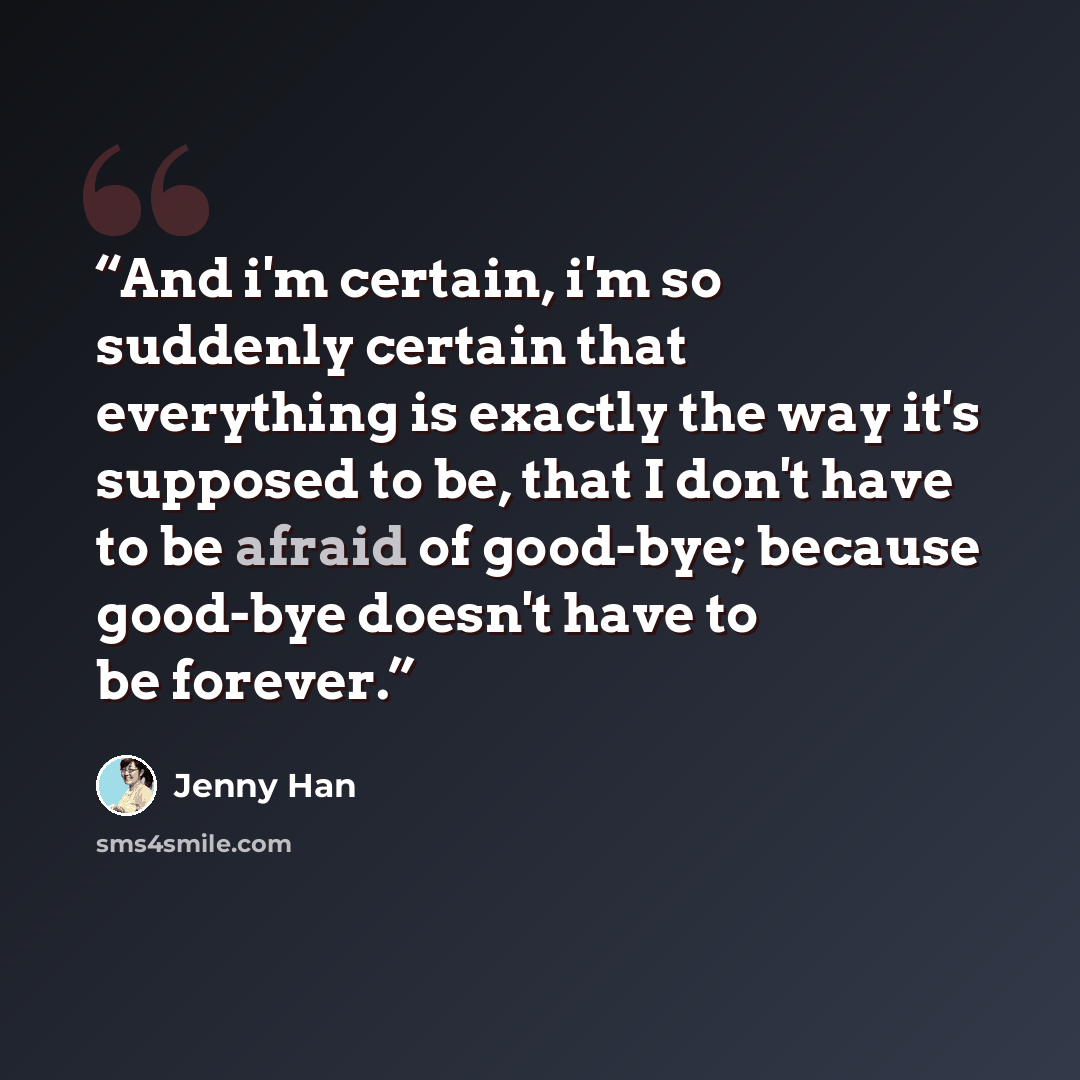 “And i'm certain, i'm so suddenly certain that everything is exactly the way it's supposed to be, that I don't have to be afraid of good-bye; because good-bye doesn't have to be forever.” quote by Jenny Han