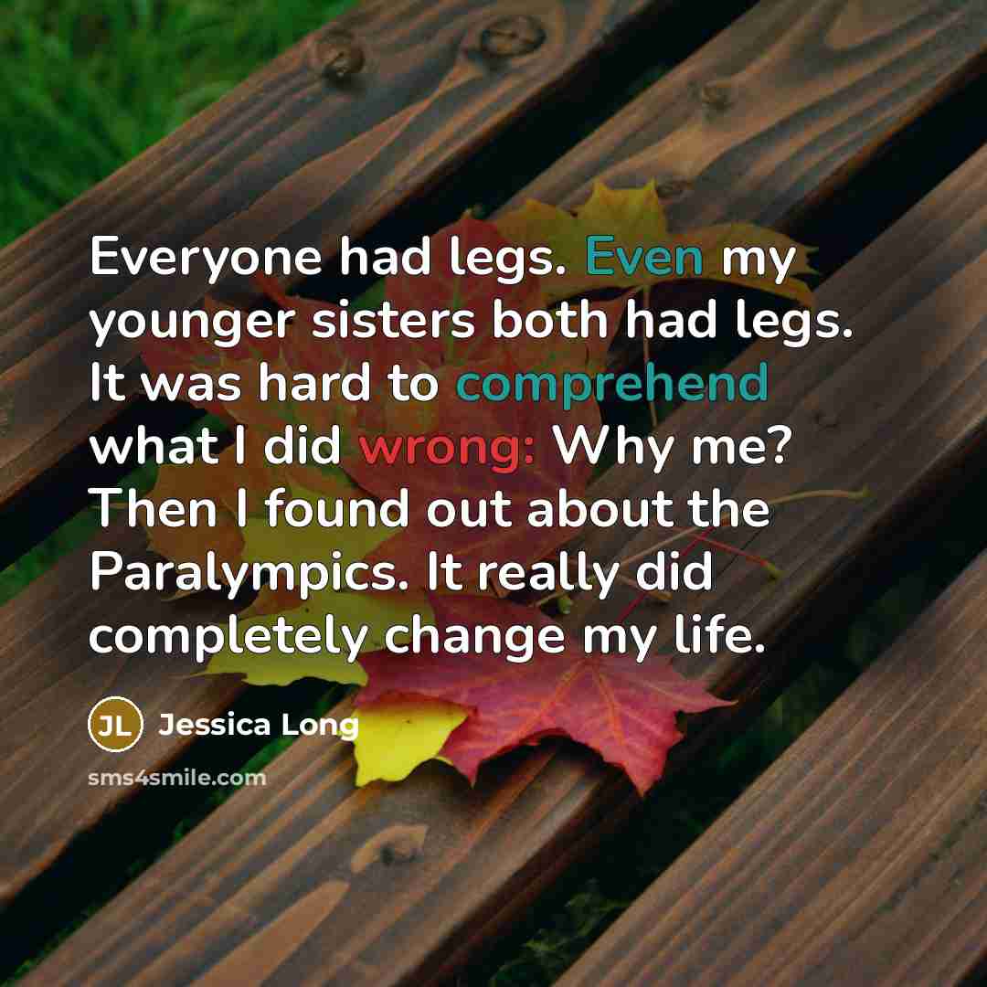 “Everyone had legs. Even my younger sisters both had legs. It was hard to comprehend what I did wrong: Why me? Then I found out about the Paralympics. It really did completely change my life.” quote by Jessica Long